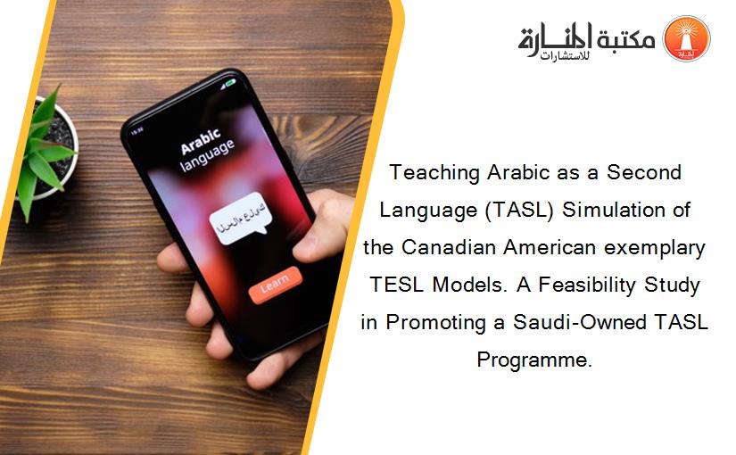 Teaching Arabic as a Second Language (TASL) Simulation of the Canadian American exemplary TESL Models. A Feasibility Study in Promoting a Saudi-Owned TASL Programme.