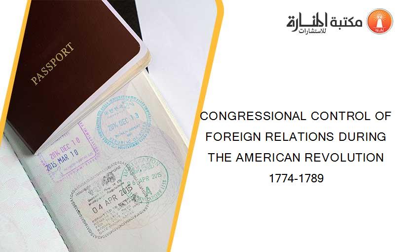 CONGRESSIONAL CONTROL OF FOREIGN RELATIONS DURING THE AMERICAN REVOLUTION 1774-1789