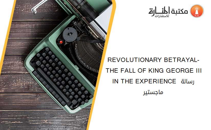 REVOLUTIONARY BETRAYAL-THE FALL OF KING GEORGE III IN THE EXPERIENCE رسالة ماجستير