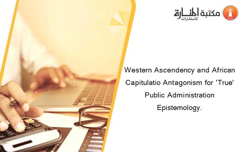 Western Ascendency and African Capitulatio Antagonism for 'True' Public Administration Epistemology.