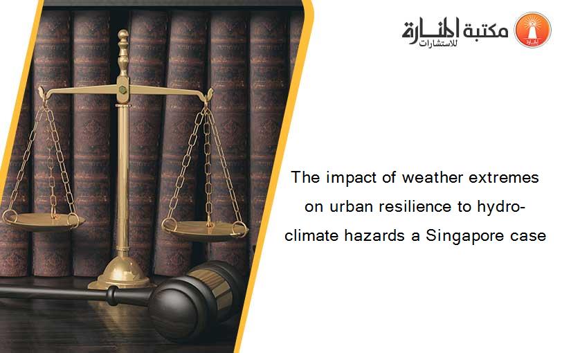 The impact of weather extremes on urban resilience to hydro-climate hazards a Singapore case