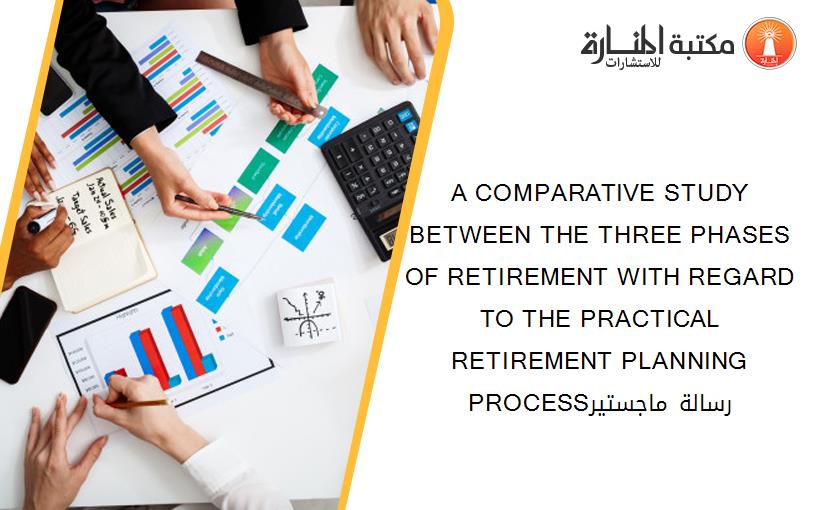 A COMPARATIVE STUDY BETWEEN THE THREE PHASES OF RETIREMENT WITH REGARD TO THE PRACTICAL RETIREMENT PLANNING PROCESSرسالة ماجستير