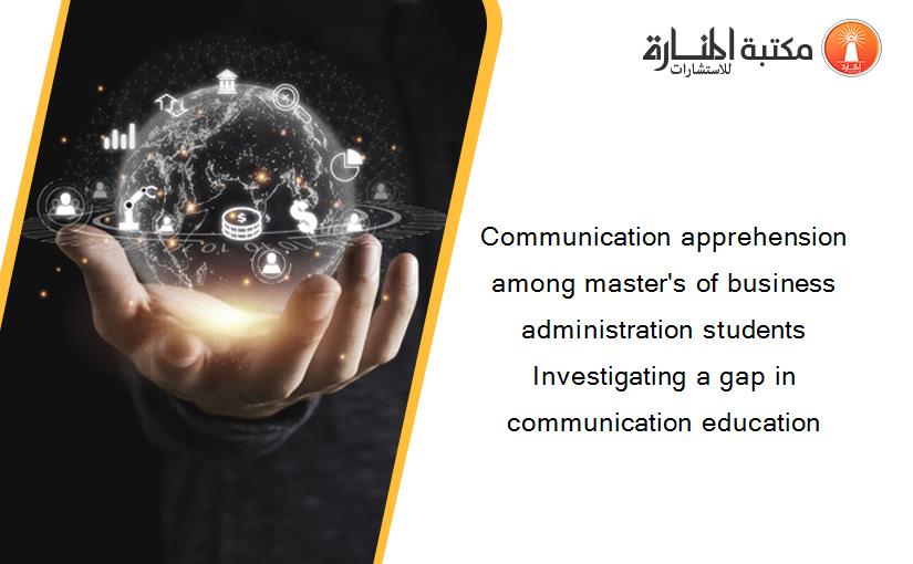 Communication apprehension among master's of business administration students Investigating a gap in communication education