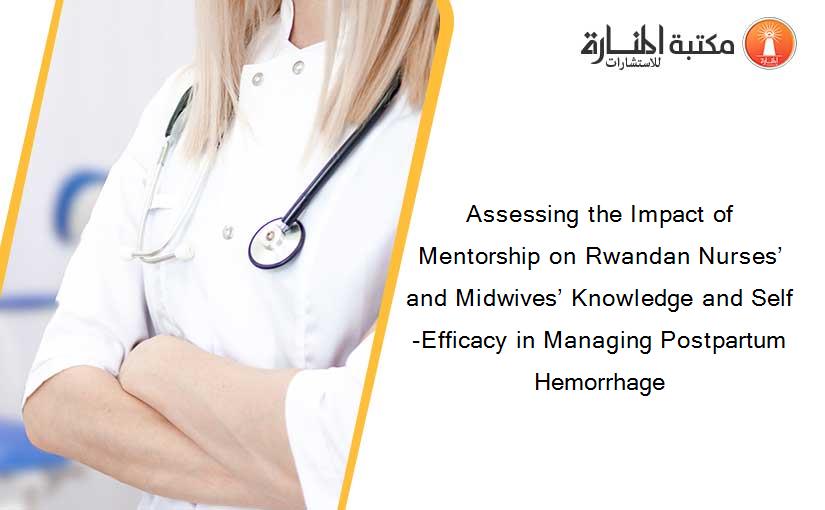 Assessing the Impact of Mentorship on Rwandan Nurses’ and Midwives’ Knowledge and Self-Efficacy in Managing Postpartum Hemorrhage