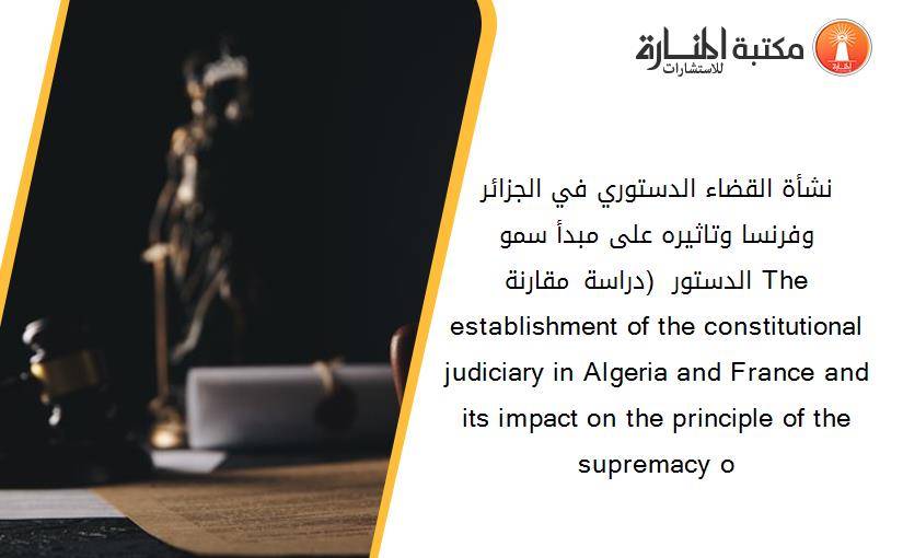 نشأة القضاء الدستوري في الجزائر وفرنسا وتاثيره على مبدأ سمو الدستور  (دراسة مقارنة). The establishment of the constitutional judiciary in Algeria and France and its impact on the principle of the supremacy o