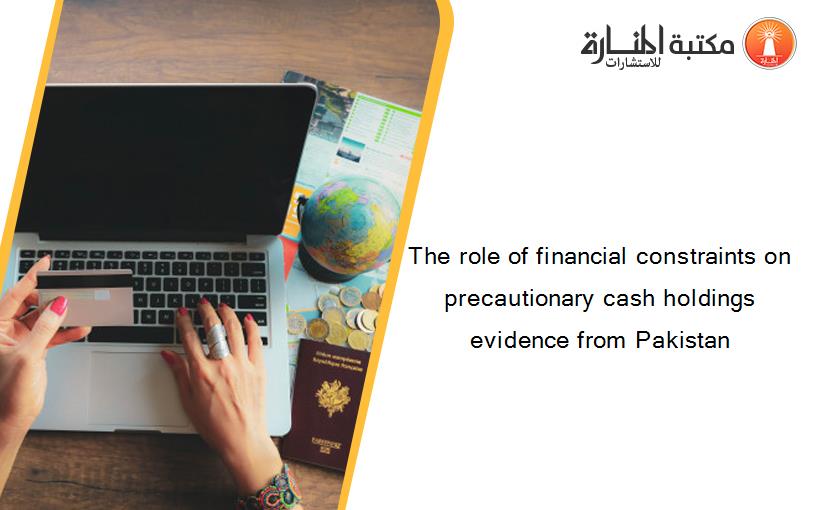 The role of financial constraints on precautionary cash holdings evidence from Pakistan