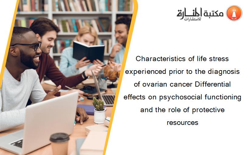 Characteristics of life stress experienced prior to the diagnosis of ovarian cancer Differential effects on psychosocial functioning and the role of protective resources