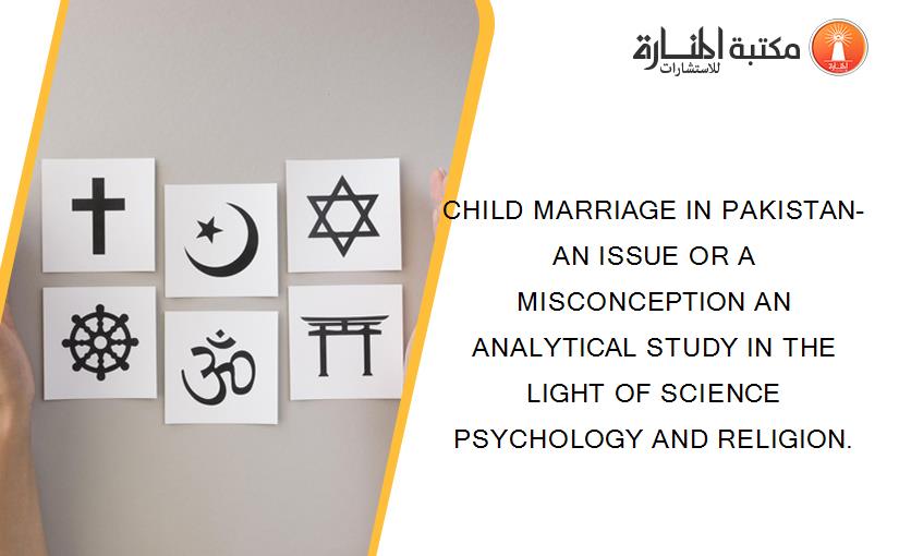 CHILD MARRIAGE IN PAKISTAN- AN ISSUE OR A MISCONCEPTION AN ANALYTICAL STUDY IN THE LIGHT OF SCIENCE PSYCHOLOGY AND RELIGION.
