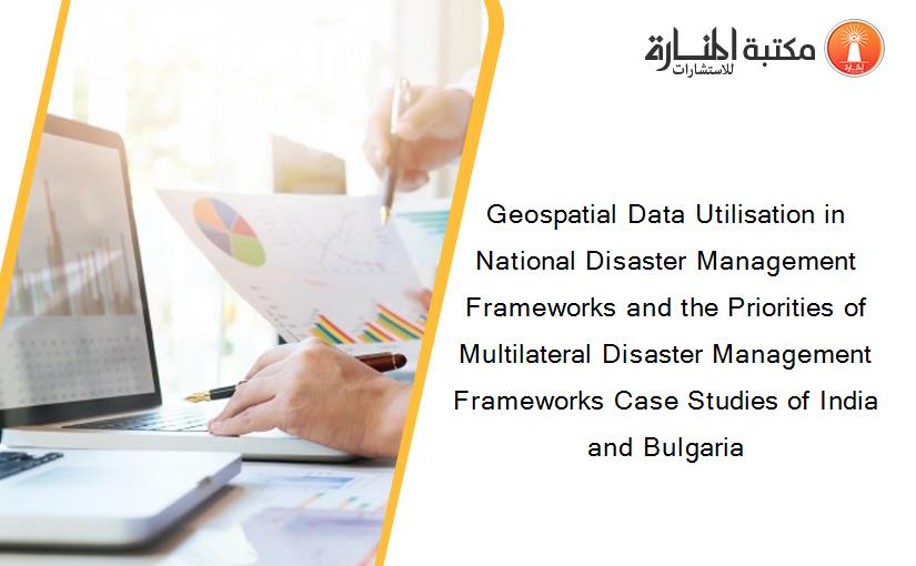 Geospatial Data Utilisation in National Disaster Management Frameworks and the Priorities of Multilateral Disaster Management Frameworks Case Studies of India and Bulgaria