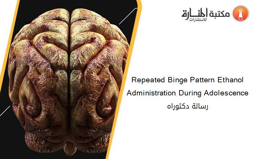 Repeated Binge Pattern Ethanol Administration During Adolescence رسالة دكتوراه