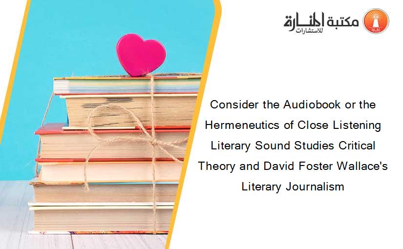 Consider the Audiobook or the Hermeneutics of Close Listening Literary Sound Studies Critical Theory and David Foster Wallace's Literary Journalism