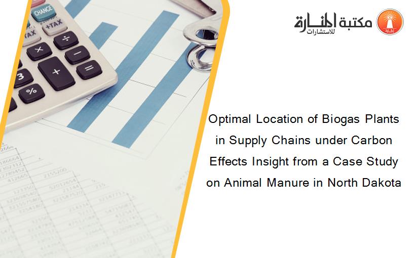 Optimal Location of Biogas Plants in Supply Chains under Carbon Effects Insight from a Case Study on Animal Manure in North Dakota
