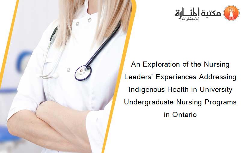 An Exploration of the Nursing Leaders’ Experiences Addressing Indigenous Health in University Undergraduate Nursing Programs in Ontario