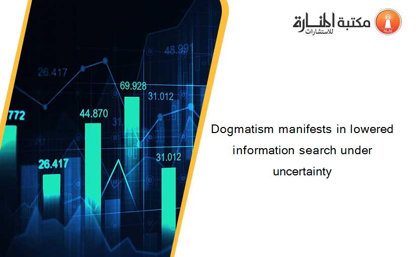 Dogmatism manifests in lowered information search under uncertainty