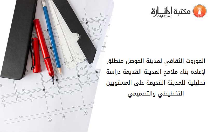 الموروث الثقافي لمدينة الموصل منطلق لإعادة بناء ملامح المدينة القديمة دراسة تحليلية للمدينة القديمة على المستويين التخطيطي والتصميمي