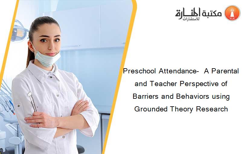 Preschool Attendance-  A Parental and Teacher Perspective of Barriers and Behaviors using Grounded Theory Research