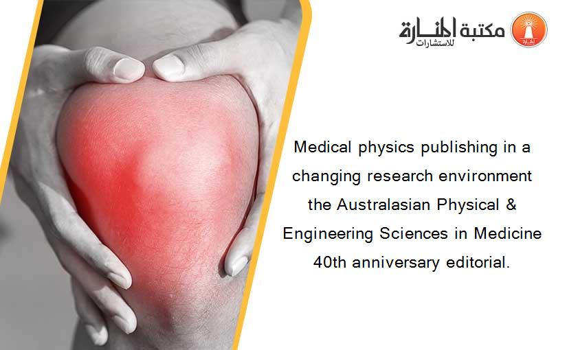 Medical physics publishing in a changing research environment the Australasian Physical & Engineering Sciences in Medicine 40th anniversary editorial.