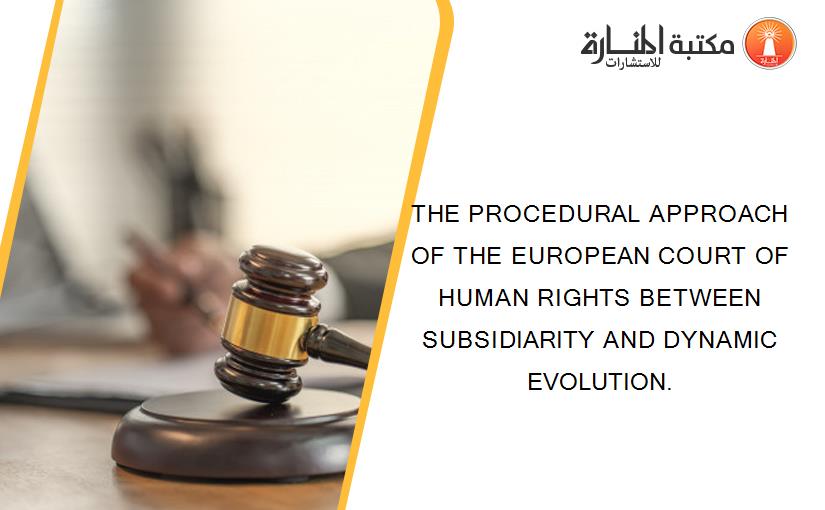 THE PROCEDURAL APPROACH OF THE EUROPEAN COURT OF HUMAN RIGHTS BETWEEN SUBSIDIARITY AND DYNAMIC EVOLUTION.