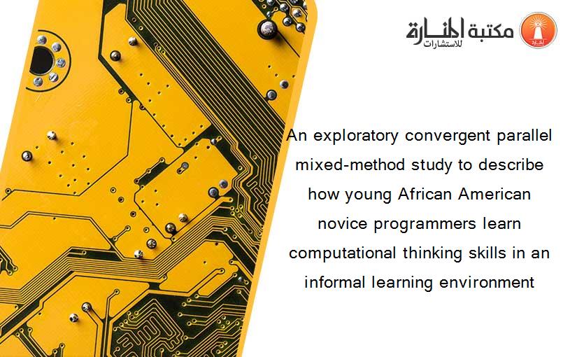 An exploratory convergent parallel mixed-method study to describe how young African American novice programmers learn computational thinking skills in an informal learning environment