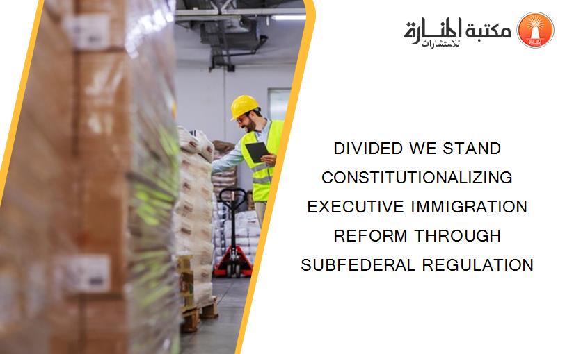 DIVIDED WE STAND CONSTITUTIONALIZING EXECUTIVE IMMIGRATION REFORM THROUGH SUBFEDERAL REGULATION