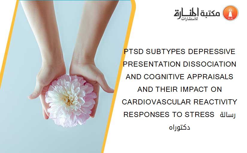 PTSD SUBTYPES DEPRESSIVE PRESENTATION DISSOCIATION AND COGNITIVE APPRAISALS AND THEIR IMPACT ON CARDIOVASCULAR REACTIVITY RESPONSES TO STRESS رسالة دكتوراه