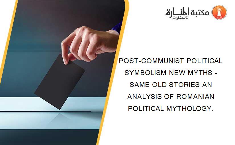 POST-COMMUNIST POLITICAL SYMBOLISM NEW MYTHS - SAME OLD STORIES AN ANALYSIS OF ROMANIAN POLITICAL MYTHOLOGY.