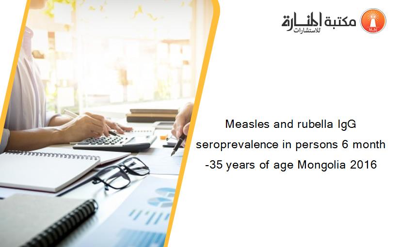 Measles and rubella IgG seroprevalence in persons 6 month-35 years of age Mongolia 2016