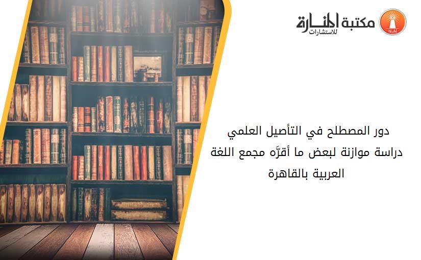 دور المصطلح في التأصيل العلمي -دراسة موازنة لبعض ما أقرَّه مجمع اللغة العربية بالقاهرة-