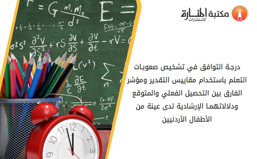 درجـة التوافق في تشخيص صعوبـات التعلم باستخدام مقاييس التقدير ومؤشر الفارق بين التحصيل الفعلي والمتوقع ودلالاتهمـا الإرشادية لدى عينة من الأطفال الأردنيين