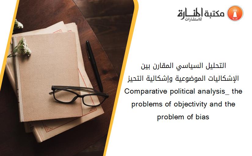 التحليل السياسي المقارن_ بين الإشكاليات الموضوعية وإشكالية التحيز Comparative political analysis_ the problems of objectivity and the problem of bias