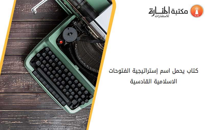 كتاب يحمل اسم إستراتيجية الفتوحات الاسلامية -القادسية