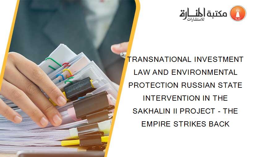 TRANSNATIONAL INVESTMENT LAW AND ENVIRONMENTAL PROTECTION RUSSIAN STATE INTERVENTION IN THE SAKHALIN II PROJECT - THE EMPIRE STRIKES BACK