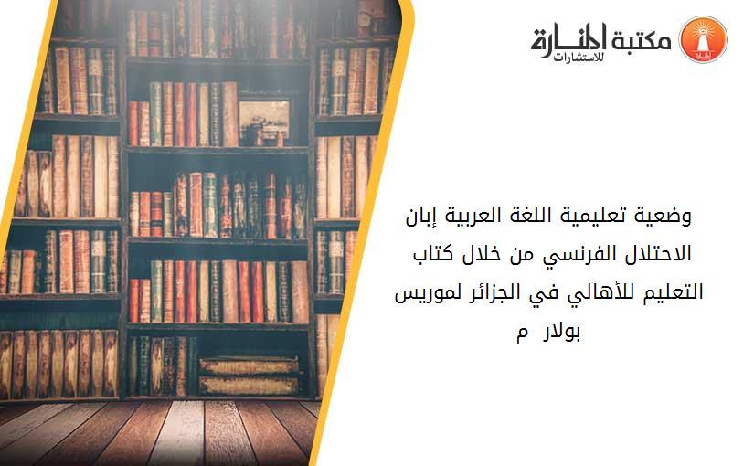 وضعية تعليمية اللغة العربية إبان الاحتلال الفرنسي من خلال كتاب - التعليم للأهالي في الجزائر- لموريس بولار 1910 م