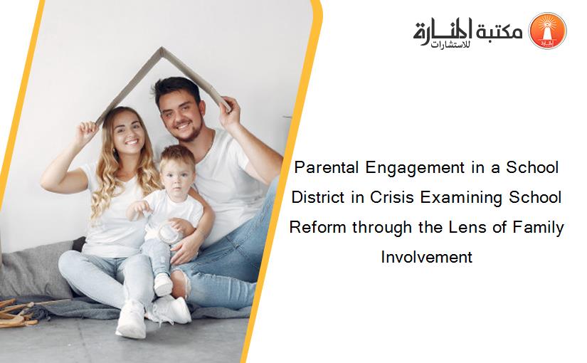 Parental Engagement in a School District in Crisis Examining School Reform through the Lens of Family Involvement