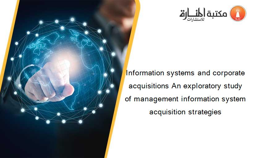 Information systems and corporate acquisitions An exploratory study of management information system acquisition strategies