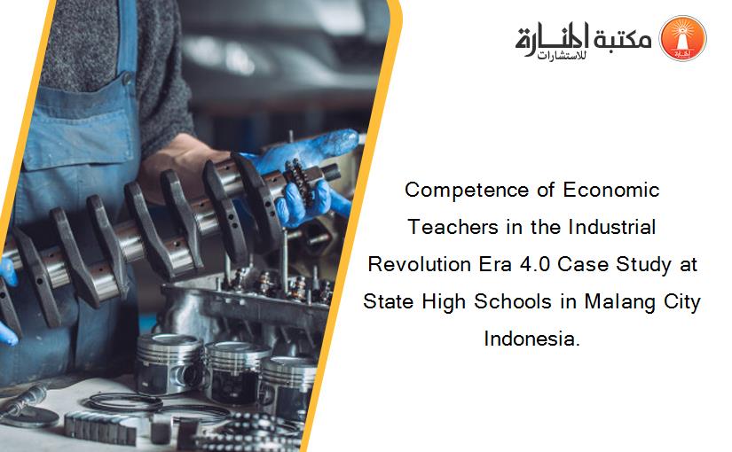 Competence of Economic Teachers in the Industrial Revolution Era 4.0 Case Study at State High Schools in Malang City Indonesia.