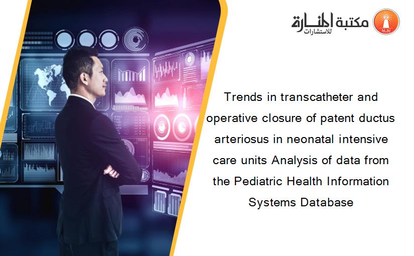 Trends in transcatheter and operative closure of patent ductus arteriosus in neonatal intensive care units Analysis of data from the Pediatric Health Information Systems Database