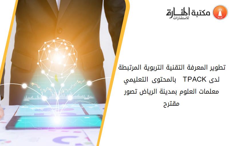 تطوير المعرفة التقنية التربوية المرتبطة بالمحتوى التعليمي   TPACKلدى معلمات العلوم بمدينة الرياض تصور مقترح