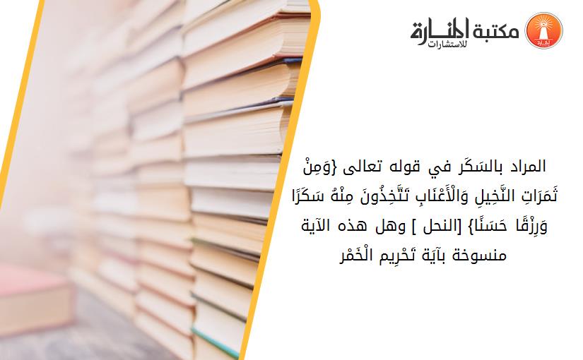 المراد بالسَکَر في قوله تعالى {وَمِنْ ثَمَرَاتِ النَّخِيلِ وَالْأَعْنَابِ تَتَّخِذُونَ مِنْهُ سَکَرًا وَرِزْقًا حَسَنًا} [النحل- 67] وهل هذه الآية منسوخة بآيَة تَحْرِيم الْخَمْر