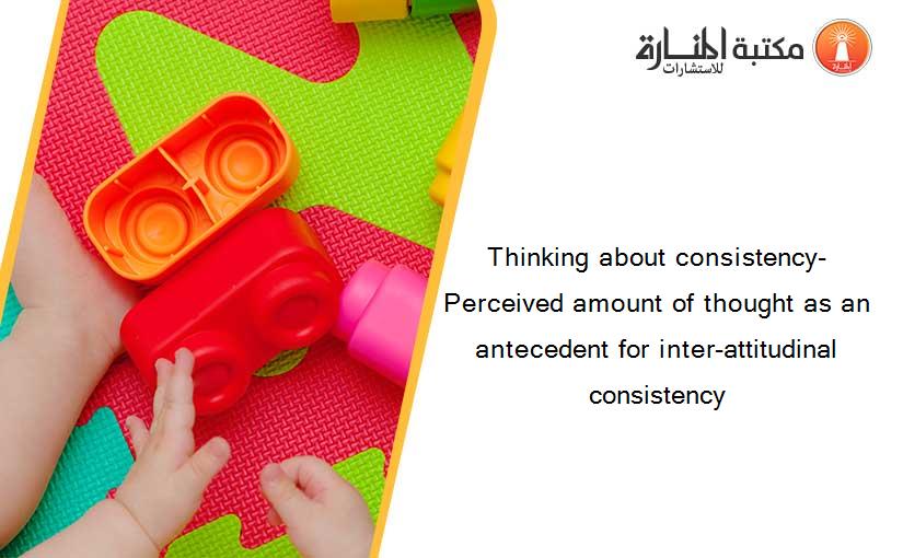 Thinking about consistency-  Perceived amount of thought as an antecedent for inter-attitudinal consistency