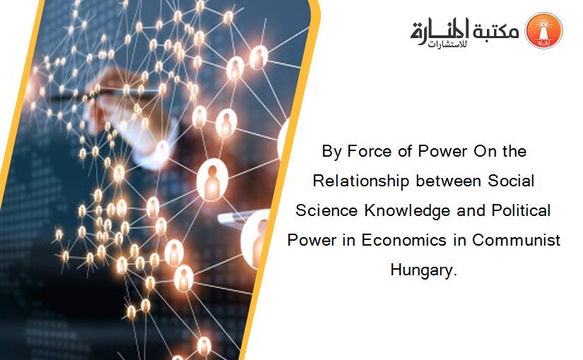 By Force of Power On the Relationship between Social Science Knowledge and Political Power in Economics in Communist Hungary.