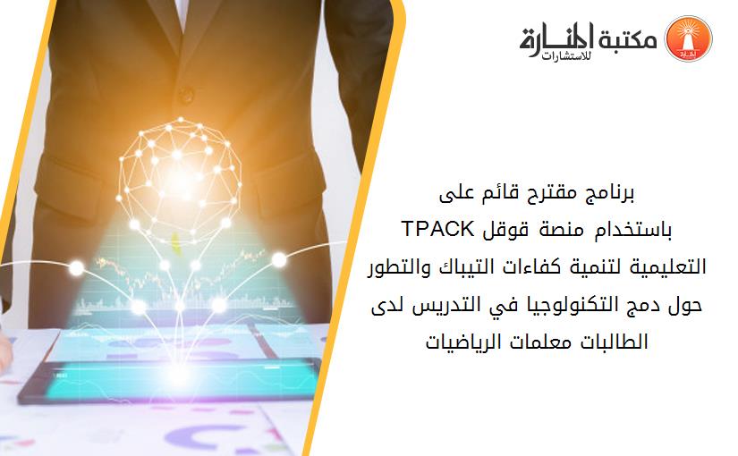 برنامج مقترح قائم على TPACKباستخدام منصة قوقل التعليمية لتنمية كفاءات التيباك والتطور حول دمج التكنولوجيا في التدريس لدى الطالبات معلمات الرياضيات