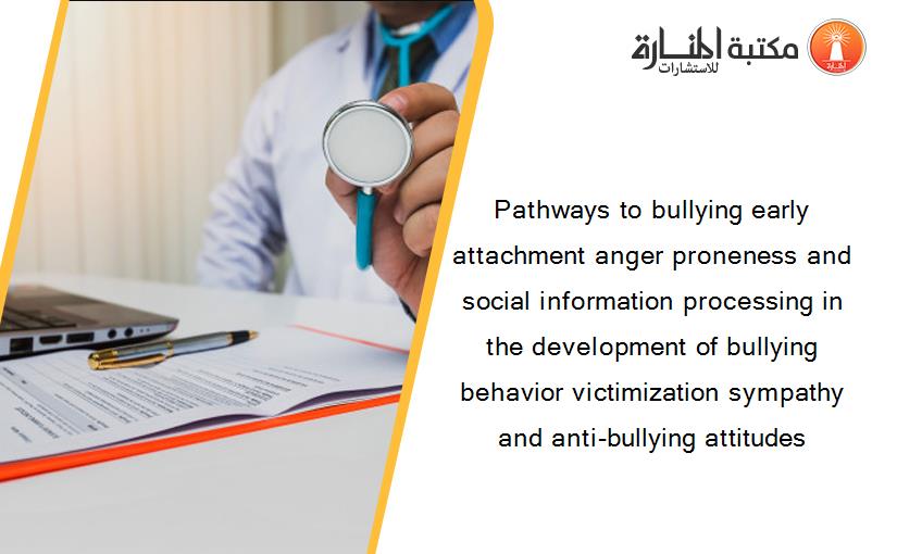 Pathways to bullying early attachment anger proneness and social information processing in the development of bullying behavior victimization sympathy and anti-bullying attitudes
