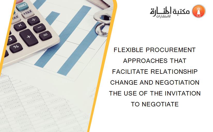 FLEXIBLE PROCUREMENT APPROACHES THAT FACILITATE RELATIONSHIP CHANGE AND NEGOTIATION THE USE OF THE INVITATION TO NEGOTIATE