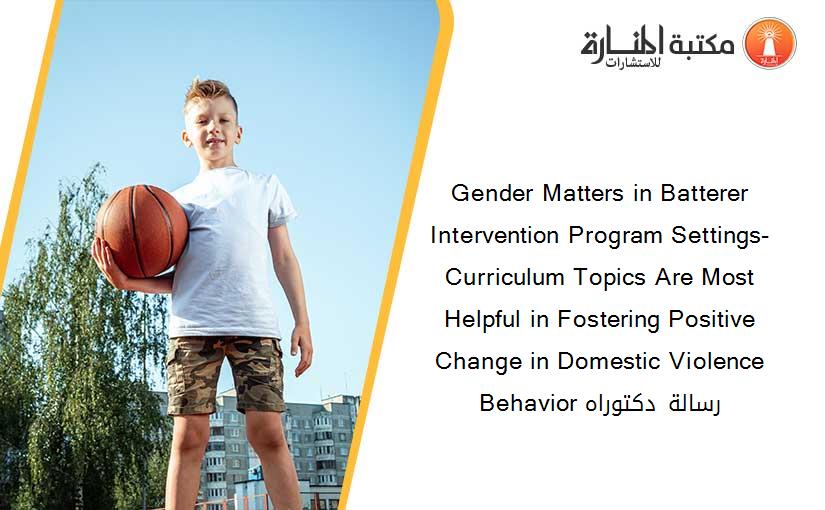 Gender Matters in Batterer Intervention Program Settings- Curriculum Topics Are Most Helpful in Fostering Positive Change in Domestic Violence Behavior رسالة دكتوراه