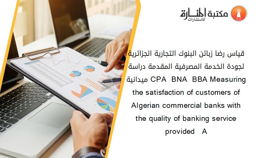 قياس رضا زبائن البنوك التجارية الجزائرية لجودة الخدمة المصرفية المقدمة دراسة ميدانية CPA  BNA  BBA Measuring the satisfaction of customers of Algerian commercial banks with the quality of banking service provided   A 