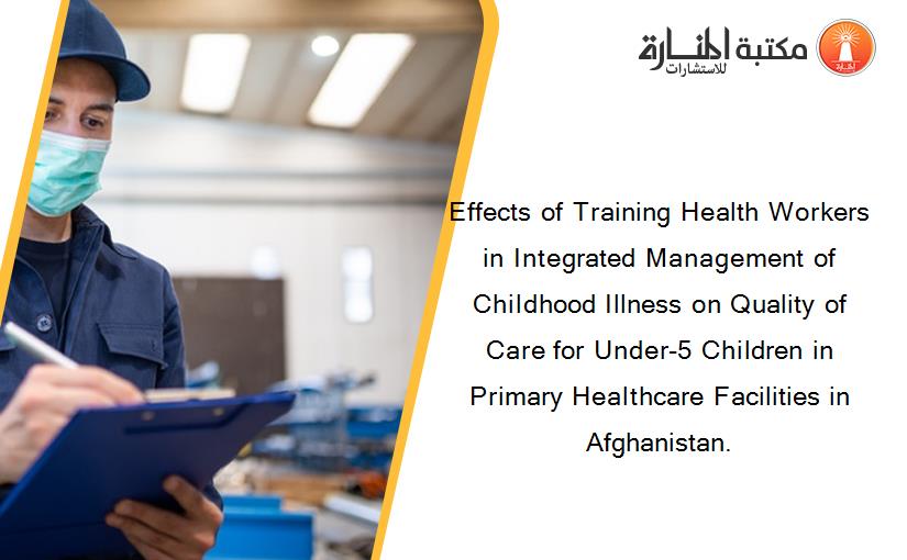 Effects of Training Health Workers in Integrated Management of Childhood Illness on Quality of Care for Under-5 Children in Primary Healthcare Facilities in Afghanistan.