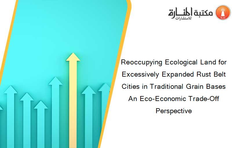 Reoccupying Ecological Land for Excessively Expanded Rust Belt Cities in Traditional Grain Bases An Eco-Economic Trade-Off Perspective