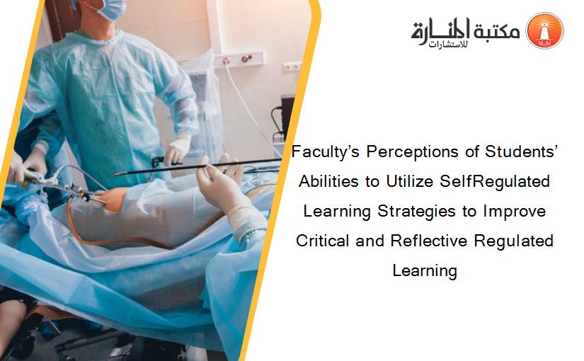 Faculty’s Perceptions of Students’ Abilities to Utilize SelfRegulated Learning Strategies to Improve Critical and Reflective Regulated Learning