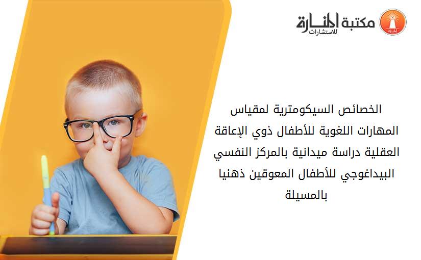 الخصائص السيكومترية لمقياس المهارات اللغوية للأطفال ذوي الإعاقة العقلية دراسة ميدانية بالمركز النفسي البيداغوجي للأطفال المعوقين ذهنيا بالمسيلة